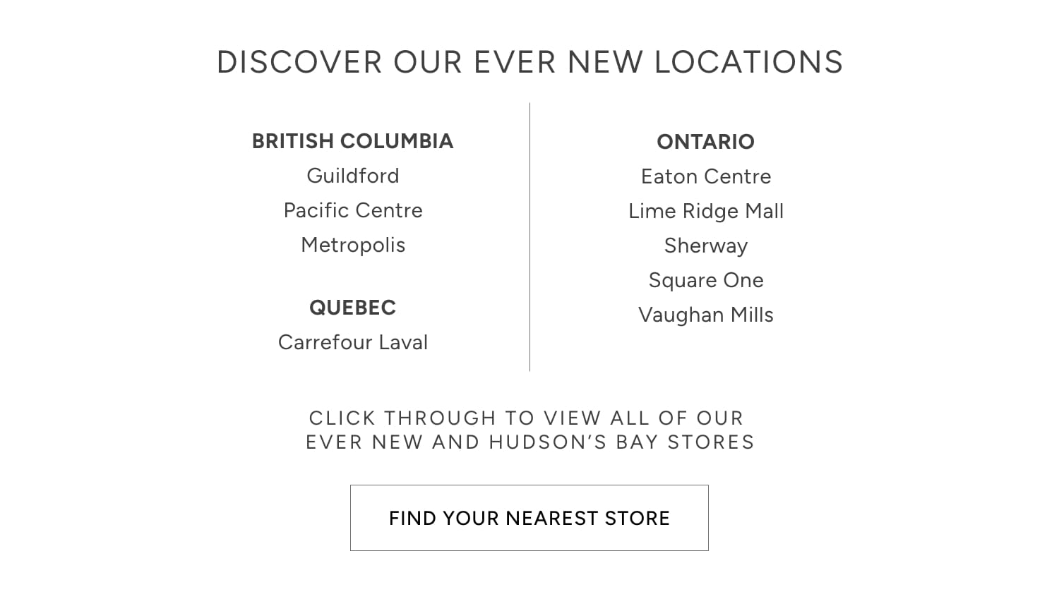 DISCOVER OUR EVER NEW LOCATIONS BRITISH COLUMBIA ONTARIO Guildford Eaton Centre Pacific Centre Lime Ridge Mall Metropolis Sherway Square One CLICK THROUGH TO VIEW ALL OF OUR EVER NEW AND HUDSON'S BAY STORES FIND YOUR NEAREST STORE 