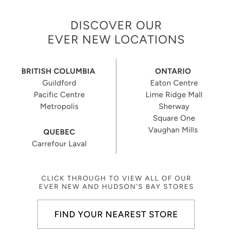 DISCOVER OUR EVER NEW LOCATIONS BRITISH COLUMBIA ONTARIO Guildford Eaton Centre Pacific Centre Lime Ridge Mall Metropolis Sherway Square One CLICK THROUGH TO VIEW ALL OF OUR EVER NEW AND HUDSON'S BAY STORES FIND YOUR NEAREST STORE 